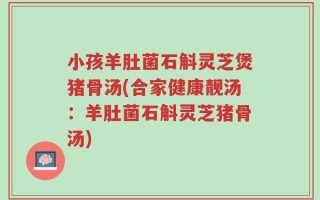 小孩羊肚菌石斛灵芝煲猪骨汤(合家健康靓汤：羊肚菌石斛灵芝猪骨汤)