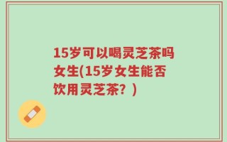 15岁可以喝灵芝茶吗女生(15岁女生能否饮用灵芝茶？)