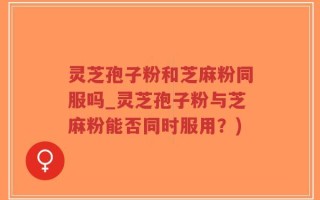 灵芝孢子粉和芝麻粉同服吗_灵芝孢子粉与芝麻粉能否同时服用？)