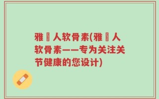 雅慱人软骨素(雅慱人软骨素——专为关注关节健康的您设计)