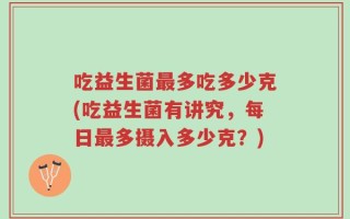 吃益生菌最多吃多少克(吃益生菌有讲究，每日最多摄入多少克？)