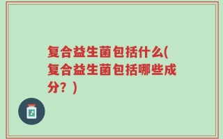 复合益生菌包括什么(复合益生菌包括哪些成分？)