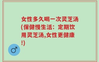 女性多久喝一次灵芝汤(保健慢生活：定期饮用灵芝汤,女性更健康!)