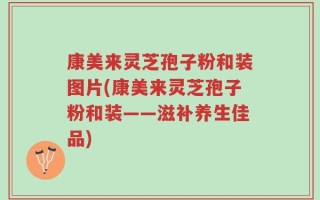 康美来灵芝孢子粉和装图片(康美来灵芝孢子粉和装——滋补养生佳品)