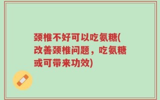 颈椎不好可以吃氨糖(改善颈椎问题，吃氨糖或可带来功效)