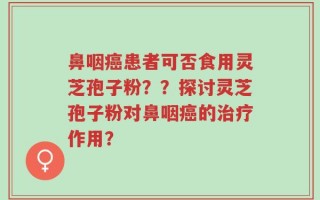 鼻咽癌患者可否食用灵芝孢子粉？？探讨灵芝孢子粉对鼻咽癌的治疗作用？