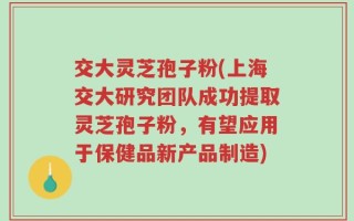 交大灵芝孢子粉(上海交大研究团队成功提取灵芝孢子粉，有望应用于保健品新产品制造)