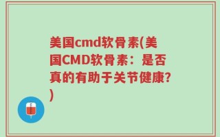 美国cmd软骨素(美国CMD软骨素：是否真的有助于关节健康？)