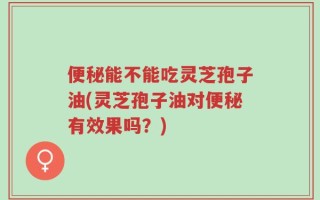 便秘能不能吃灵芝孢子油(灵芝孢子油对便秘有效果吗？)