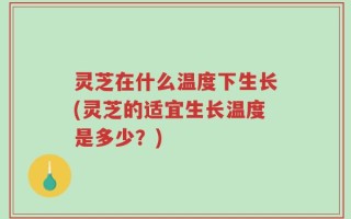 灵芝在什么温度下生长(灵芝的适宜生长温度是多少？)