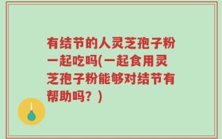 有结节的人灵芝孢子粉一起吃吗(一起食用灵芝孢子粉能够对结节有帮助吗？)