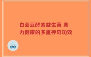 白芸豆酵素益生菌 助力健康的多重神奇功效