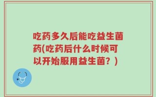 吃药多久后能吃益生菌药(吃药后什么时候可以开始服用益生菌？)