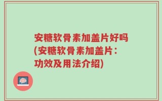 安糖软骨素加盖片好吗(安糖软骨素加盖片：功效及用法介绍)