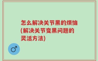 怎么解决关节黑的烦恼(解决关节变黑问题的灵活方法)