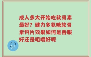 成人多大开始吃软骨素最好？健力多氨糖软骨素钙片效果如何是吞服好还是咀嚼好呢