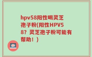 hpv58阳性喝灵芝孢子粉(阳性HPV58？灵芝孢子粉可能有帮助！)
