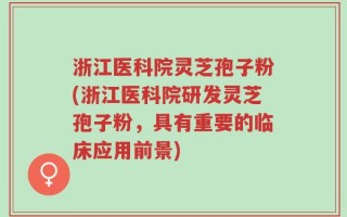 浙江医科院灵芝孢子粉(浙江医科院研发灵芝孢子粉，具有重要的临床应用前景)