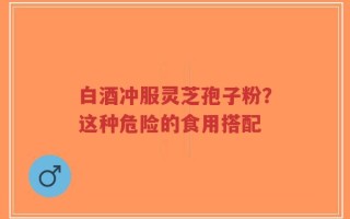 白酒冲服灵芝孢子粉？这种危险的食用搭配