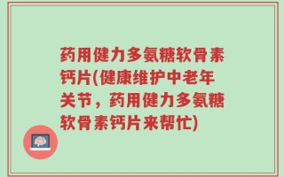 药用健力多氨糖软骨素钙片(健康维护中老年关节，药用健力多氨糖软骨素钙片来帮忙)