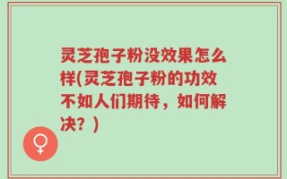 灵芝孢子粉没效果怎么样(灵芝孢子粉的功效不如人们期待，如何解决？)