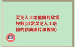 灵芝人工培植图片欣赏视频(欣赏灵芝人工培植的精美图片和视频)