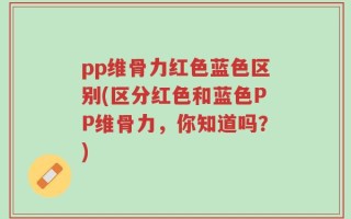 pp维骨力红色蓝色区别(区分红色和蓝色PP维骨力，你知道吗？)