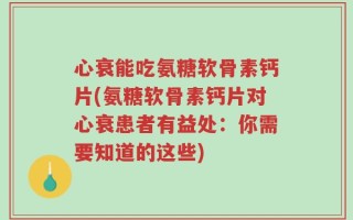 心衰能吃氨糖软骨素钙片(氨糖软骨素钙片对心衰患者有益处：你需要知道的这些)