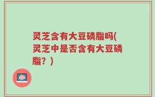 灵芝含有大豆磷脂吗(灵芝中是否含有大豆磷脂？)