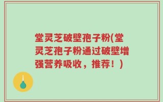 堂灵芝破壁孢子粉(堂灵芝孢子粉通过破壁增强营养吸收，推荐！)