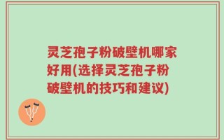 灵芝孢子粉破壁机哪家好用(选择灵芝孢子粉破壁机的技巧和建议)