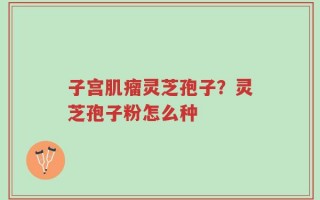 子宫肌瘤灵芝孢子？灵芝孢子粉怎么种