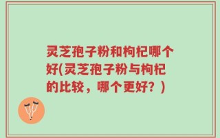 灵芝孢子粉和枸杞哪个好(灵芝孢子粉与枸杞的比较，哪个更好？)