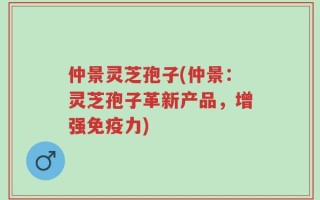 仲景灵芝孢子(仲景：灵芝孢子革新产品，增强免疫力)
