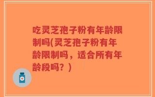 吃灵芝孢子粉有年龄限制吗(灵芝孢子粉有年龄限制吗，适合所有年龄段吗？)