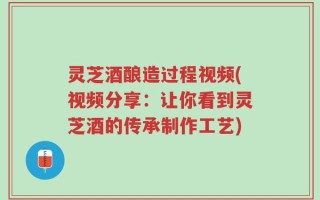 灵芝酒酿造过程视频(视频分享：让你看到灵芝酒的传承制作工艺)
