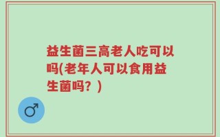 益生菌三高老人吃可以吗(老年人可以食用益生菌吗？)
