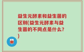 益生元酵素和益生菌的区别(益生元酵素与益生菌的不同点是什么？)