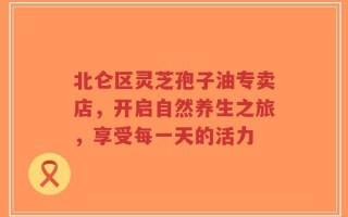 北仑区灵芝孢子油专卖店，开启自然养生之旅，享受每一天的活力