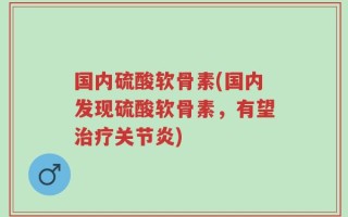 国内硫酸软骨素(国内发现硫酸软骨素，有望治疗关节炎)