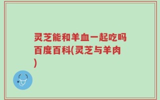 灵芝能和羊血一起吃吗百度百科(灵芝与羊肉)
