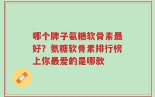 哪个牌子氨糖软骨素最好？氨糖软骨素排行榜上你最爱的是哪款