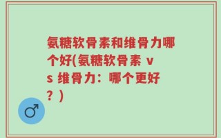 氨糖软骨素和维骨力哪个好(氨糖软骨素 vs 维骨力：哪个更好？)