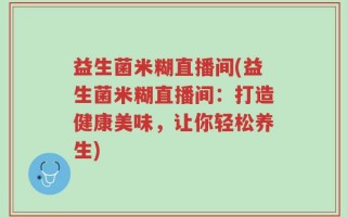 益生菌米糊直播间(益生菌米糊直播间：打造健康美味，让你轻松养生)