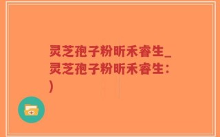 灵芝孢子粉昕禾睿生_灵芝孢子粉昕禾睿生：)