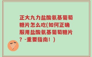 正大九力盐酸氨基葡萄糖片怎么吃(如何正确服用盐酸氨基葡萄糖片？-重要指南！)