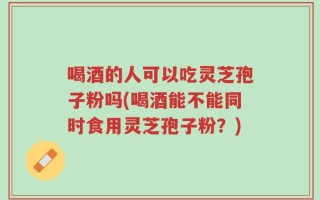 喝酒的人可以吃灵芝孢子粉吗(喝酒能不能同时食用灵芝孢子粉？)