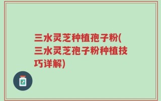 三水灵芝种植孢子粉(三水灵芝孢子粉种植技巧详解)