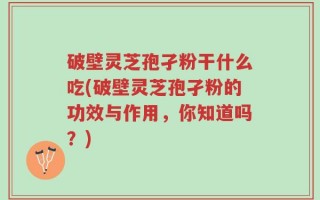 破壁灵芝孢孑粉干什么吃(破壁灵芝孢孑粉的功效与作用，你知道吗？)