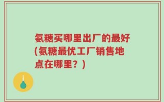 氨糖买哪里出厂的最好(氨糖最优工厂销售地点在哪里？)